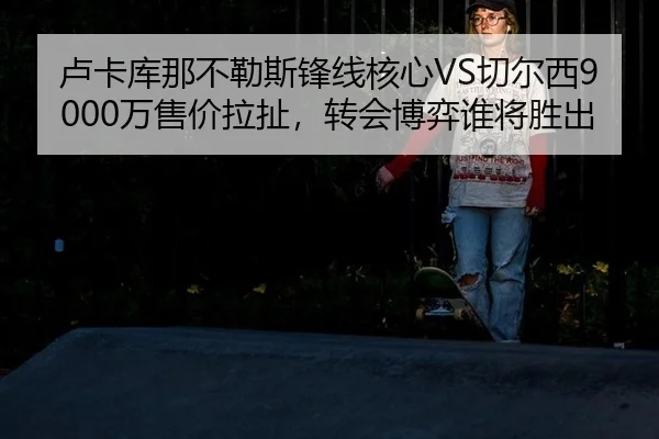 卢卡库那不勒斯锋线核心VS切尔西9000万售价拉扯，转会博弈谁将胜出