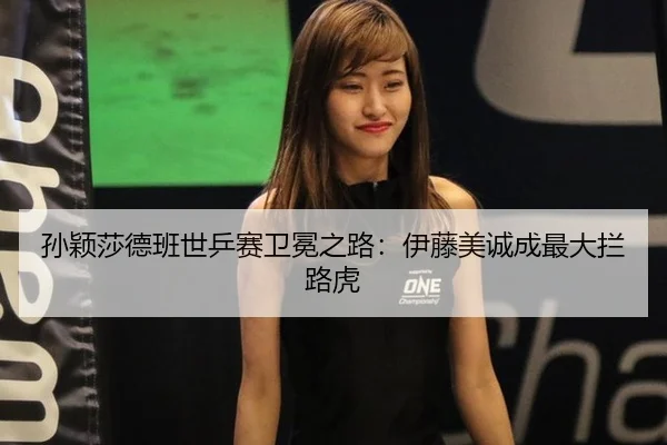 孙颖莎德班世乒赛卫冕之路：伊藤美诚成最大拦路虎