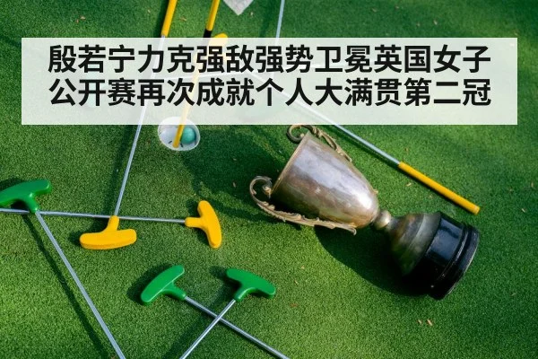 殷若宁力克强敌强势卫冕英国女子公开赛再次成就个人大满贯第二冠