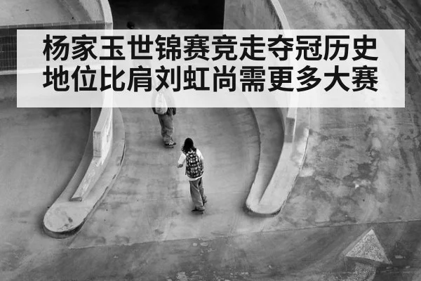杨家玉世锦赛竞走夺冠历史地位比肩刘虹尚需更多大赛